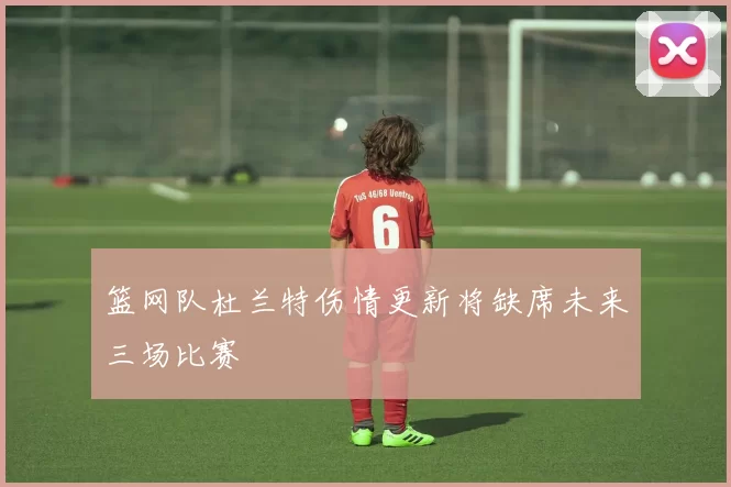 篮网队杜兰特伤情更新将缺席未来三场比赛