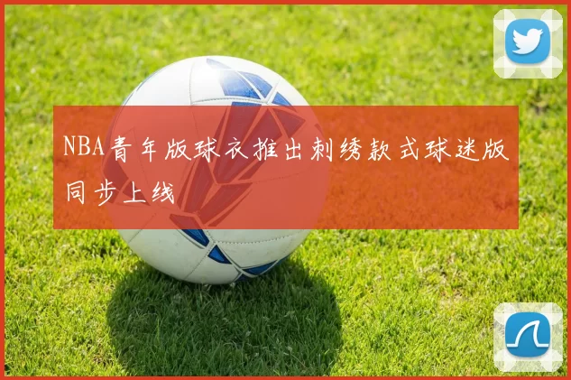 NBA青年版球衣推出刺绣款式球迷版同步上线