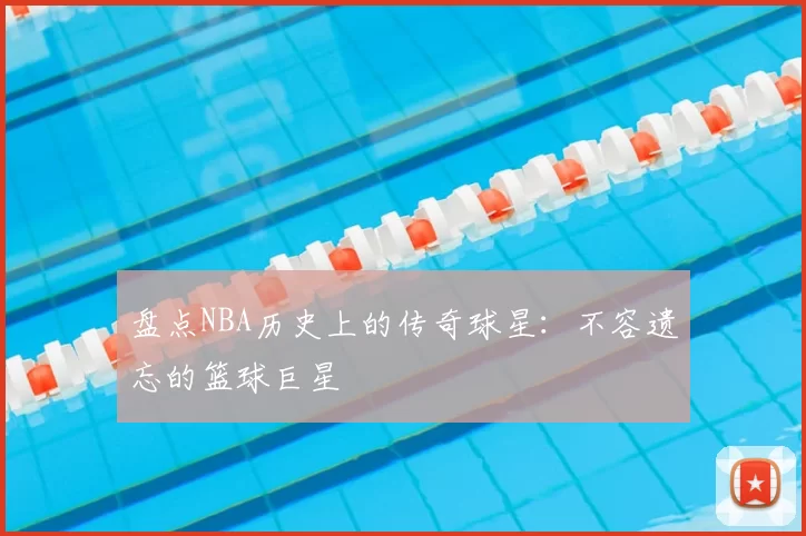 盘点NBA历史上的传奇球星：不容遗忘的篮球巨星