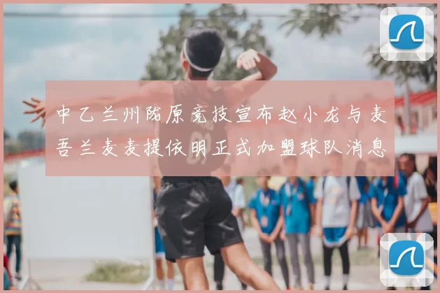 中乙兰州陇原竞技宣布赵小龙与麦吾兰麦麦提依明正式加盟球队消息
