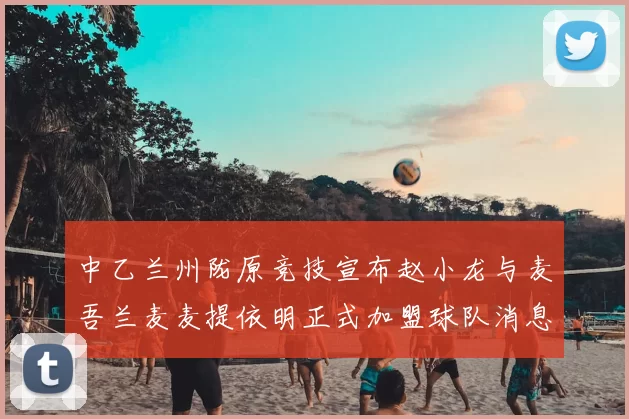 中乙兰州陇原竞技宣布赵小龙与麦吾兰麦麦提依明正式加盟球队消息
