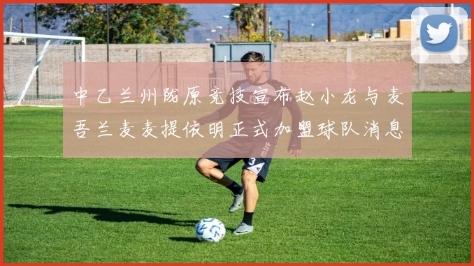 中乙兰州陇原竞技宣布赵小龙与麦吾兰麦麦提依明正式加盟球队消息