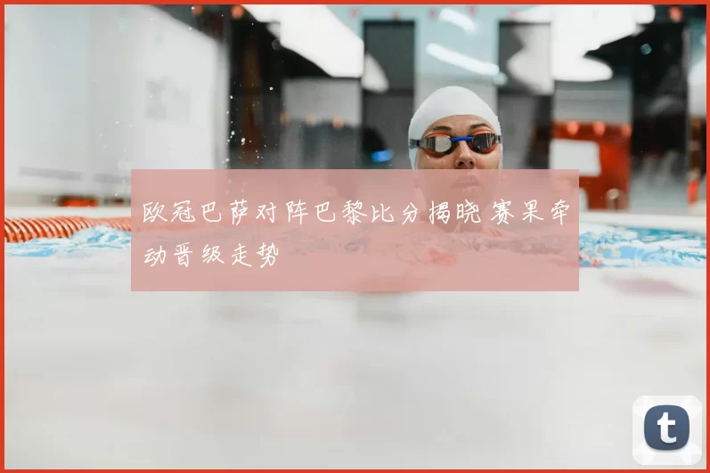 欧冠巴萨对阵巴黎比分揭晓 赛果牵动晋级走势