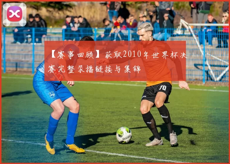 【赛事回顾】获取2010年世界杯决赛完整录播链接与集锦