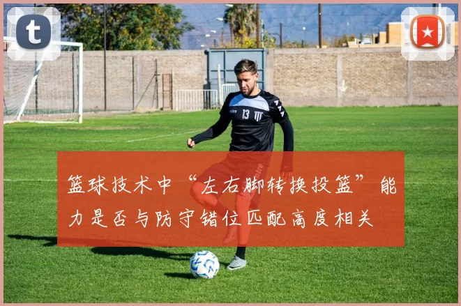 篮球技术中“左右脚转换投篮”能力是否与防守错位匹配高度相关