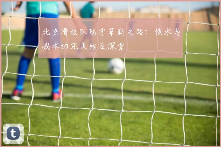 北京滑板队防守革新之路：技术与战术的完美结合探索