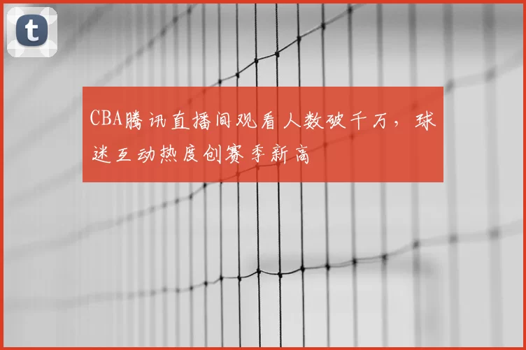 CBA腾讯直播间观看人数破千万，球迷互动热度创赛季新高