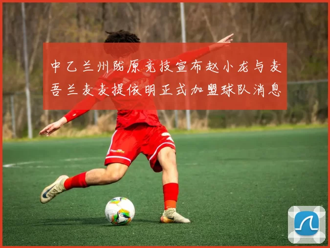 中乙兰州陇原竞技宣布赵小龙与麦吾兰麦麦提依明正式加盟球队消息