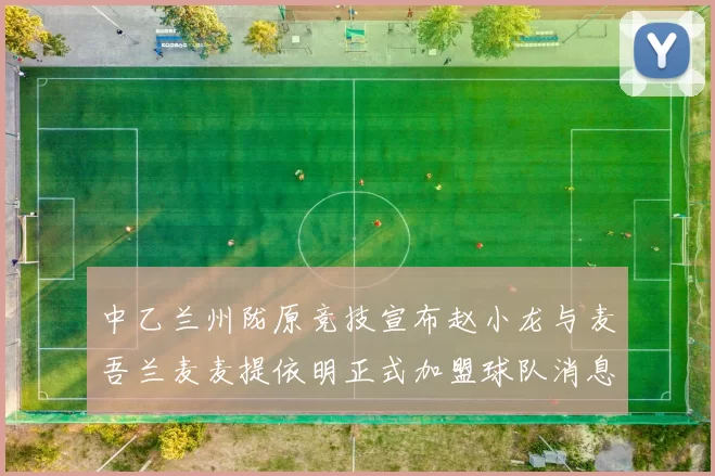 中乙兰州陇原竞技宣布赵小龙与麦吾兰麦麦提依明正式加盟球队消息