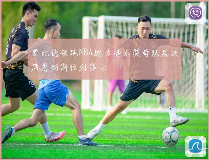 恩比德领跑NBA战力榜东契奇跃居次席詹姆斯位列第七