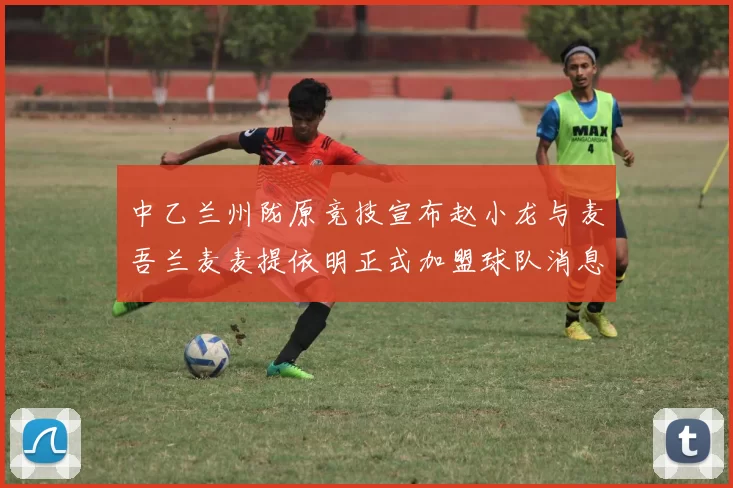 中乙兰州陇原竞技宣布赵小龙与麦吾兰麦麦提依明正式加盟球队消息