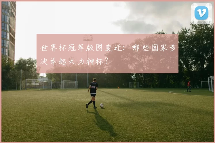 世界杯冠军版图变迁：哪些国家多次举起大力神杯？