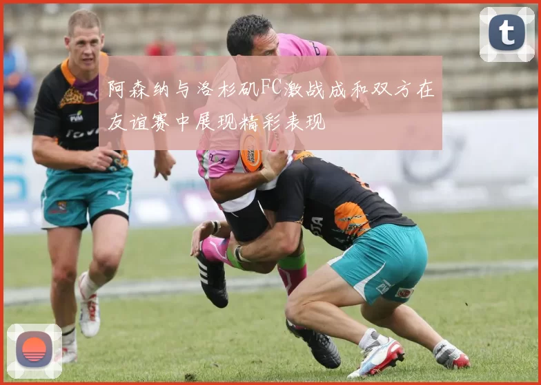 阿森纳与洛杉矶FC激战成和双方在友谊赛中展现精彩表现