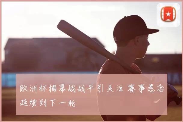 欧洲杯揭幕战战平引关注 赛事悬念延续到下一轮