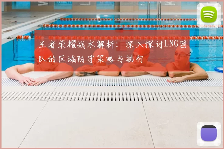 王者荣耀战术解析：深入探讨LNG团队的区域防守策略与执行