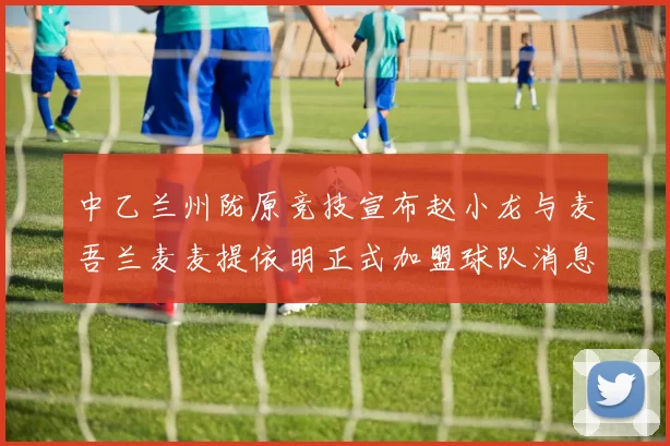 中乙兰州陇原竞技宣布赵小龙与麦吾兰麦麦提依明正式加盟球队消息