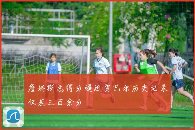 詹姆斯总得分逼近贾巴尔历史记录仅差三百余分