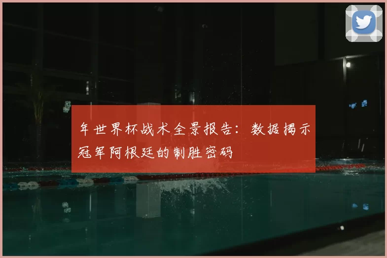 年世界杯战术全景报告：数据揭示冠军阿根廷的制胜密码