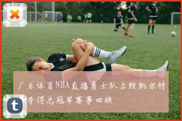 广东体育NBA直播勇士队击败凯尔特人夺得总冠军赛事回顾