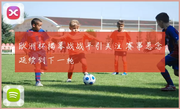 欧洲杯揭幕战战平引关注 赛事悬念延续到下一轮