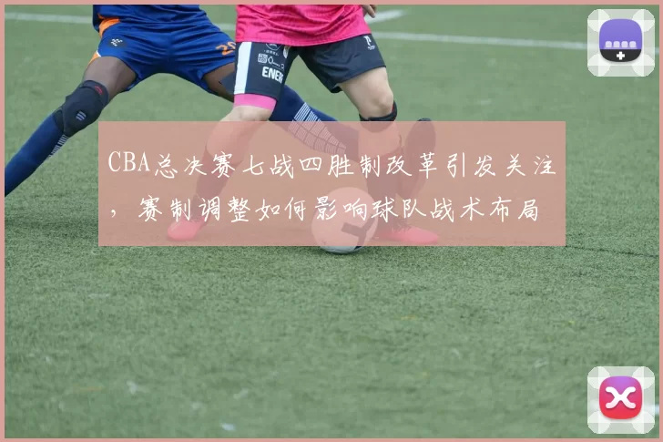 CBA总决赛七战四胜制改革引发关注，赛制调整如何影响球队战术布局