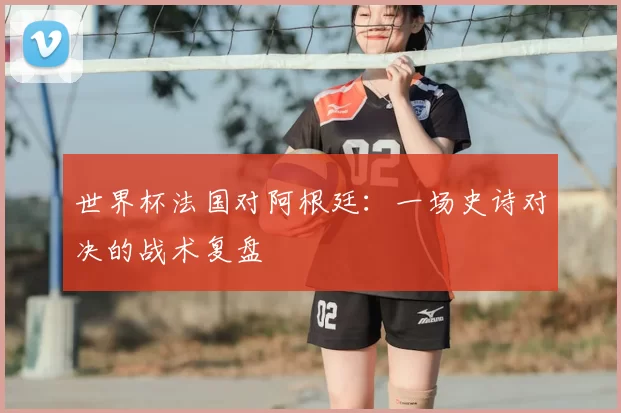 世界杯法国对阿根廷:一场史诗对决的战术复盘