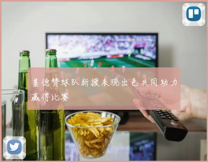 基德赞球队新援表现出色共同助力赢得比赛