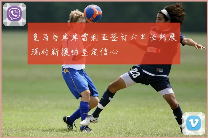 皇马与库库雷利亚签订六年长约展现对新援的坚定信心