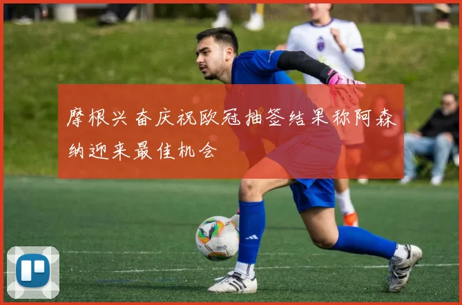 摩根兴奋庆祝欧冠抽签结果称阿森纳迎来最佳机会