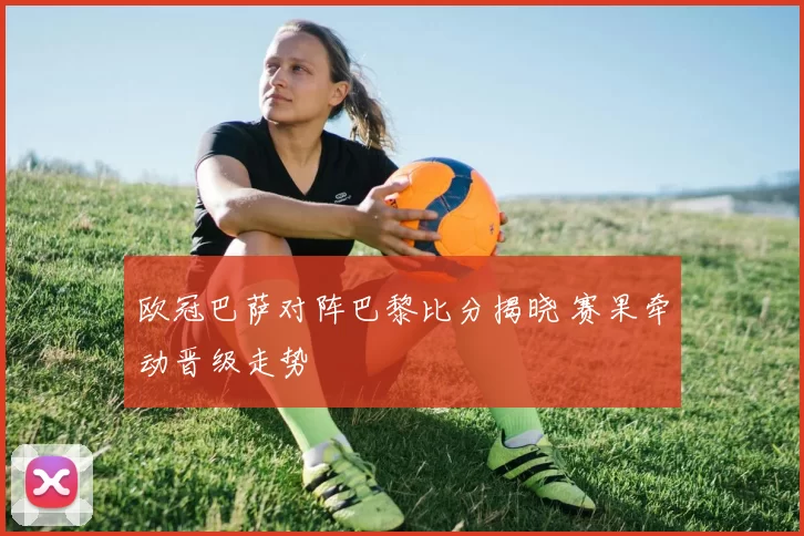 欧冠巴萨对阵巴黎比分揭晓 赛果牵动晋级走势