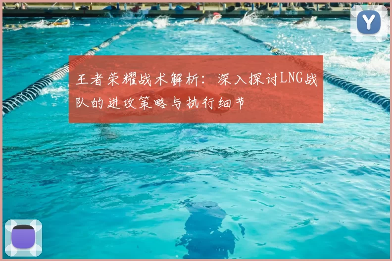王者荣耀战术解析：深入探讨LNG战队的进攻策略与执行细节
