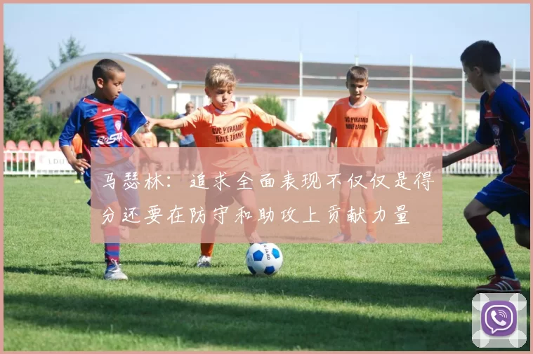 马瑟林：追求全面表现不仅仅是得分还要在防守和助攻上贡献力量