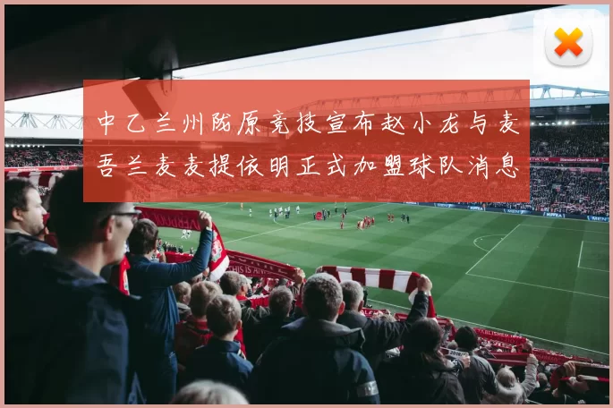 中乙兰州陇原竞技宣布赵小龙与麦吾兰麦麦提依明正式加盟球队消息