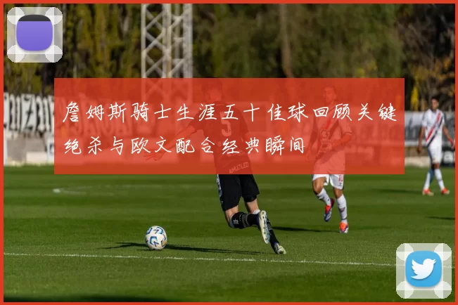 詹姆斯骑士生涯五十佳球回顾关键绝杀与欧文配合经典瞬间