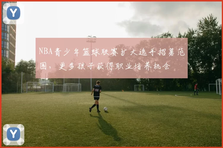 NBA青少年篮球联赛扩大选手招募范围，更多孩子获得职业培养机会