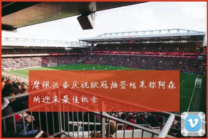 摩根兴奋庆祝欧冠抽签结果称阿森纳迎来最佳机会