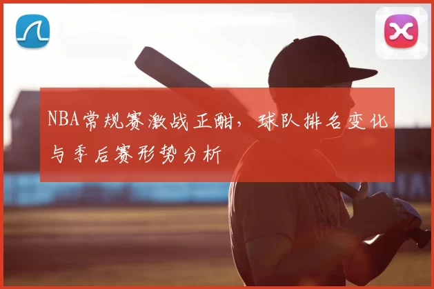 NBA常规赛激战正酣，球队排名变化与季后赛形势分析