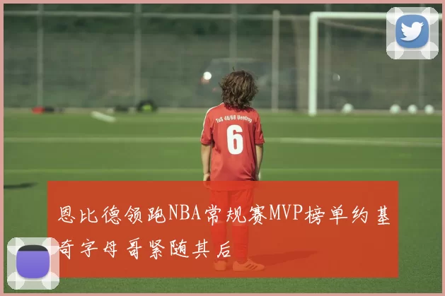 恩比德领跑NBA常规赛MVP榜单约基奇字母哥紧随其后