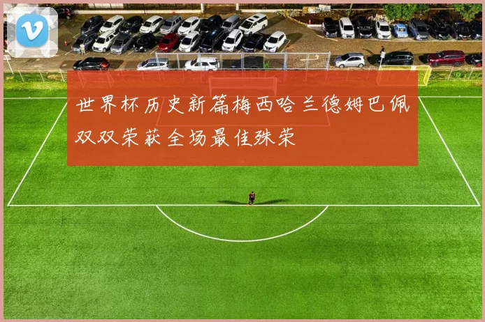 世界杯历史新篇梅西哈兰德姆巴佩双双荣获全场最佳殊荣