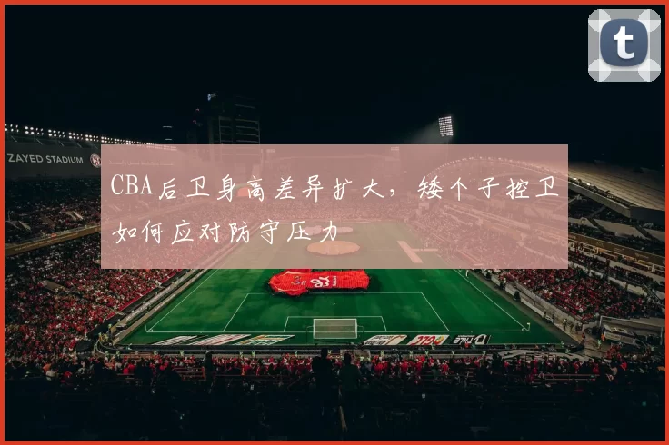 CBA后卫身高差异扩大,矮个子控卫如何应对防守压力