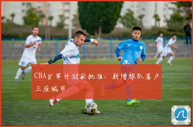 CBA扩军计划获批准，新增球队落户三座城市