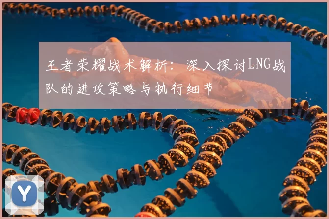 王者荣耀战术解析：深入探讨LNG战队的进攻策略与执行细节