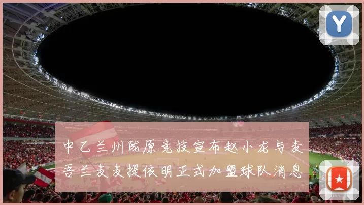 中乙兰州陇原竞技宣布赵小龙与麦吾兰麦麦提依明正式加盟球队消息