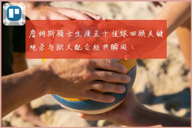 詹姆斯骑士生涯五十佳球回顾关键绝杀与欧文配合经典瞬间