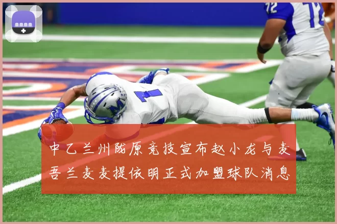 中乙兰州陇原竞技宣布赵小龙与麦吾兰麦麦提依明正式加盟球队消息