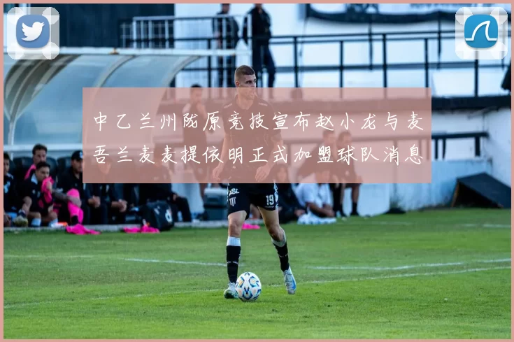 中乙兰州陇原竞技宣布赵小龙与麦吾兰麦麦提依明正式加盟球队消息