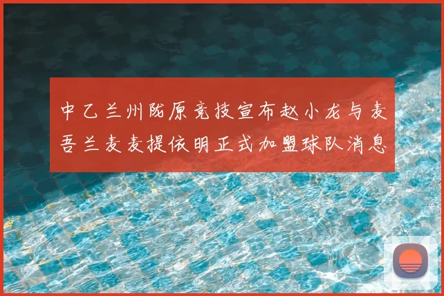 中乙兰州陇原竞技宣布赵小龙与麦吾兰麦麦提依明正式加盟球队消息