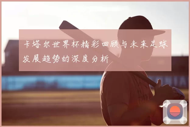 卡塔尔世界杯精彩回顾与未来足球发展趋势的深度分析