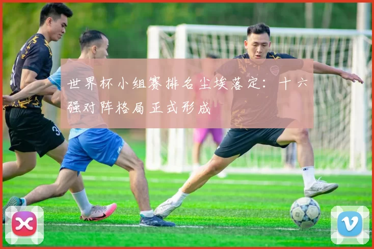 世界杯小组赛排名尘埃落定：十六强对阵格局正式形成