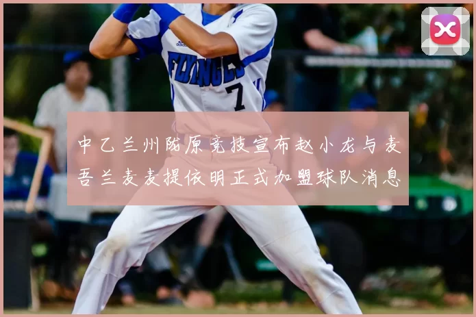 中乙兰州陇原竞技宣布赵小龙与麦吾兰麦麦提依明正式加盟球队消息